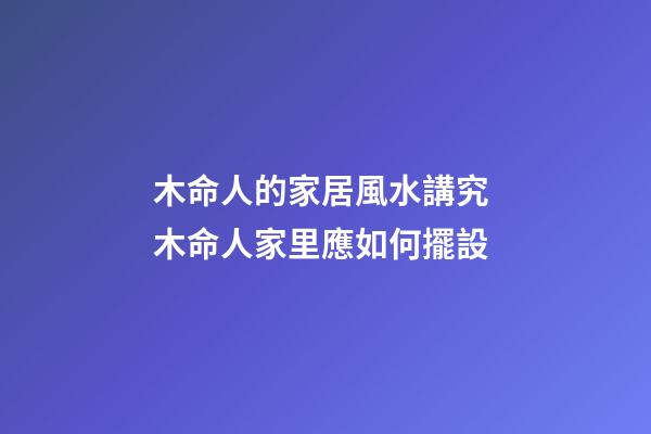 木命人的家居風水講究 木命人家里應如何擺設